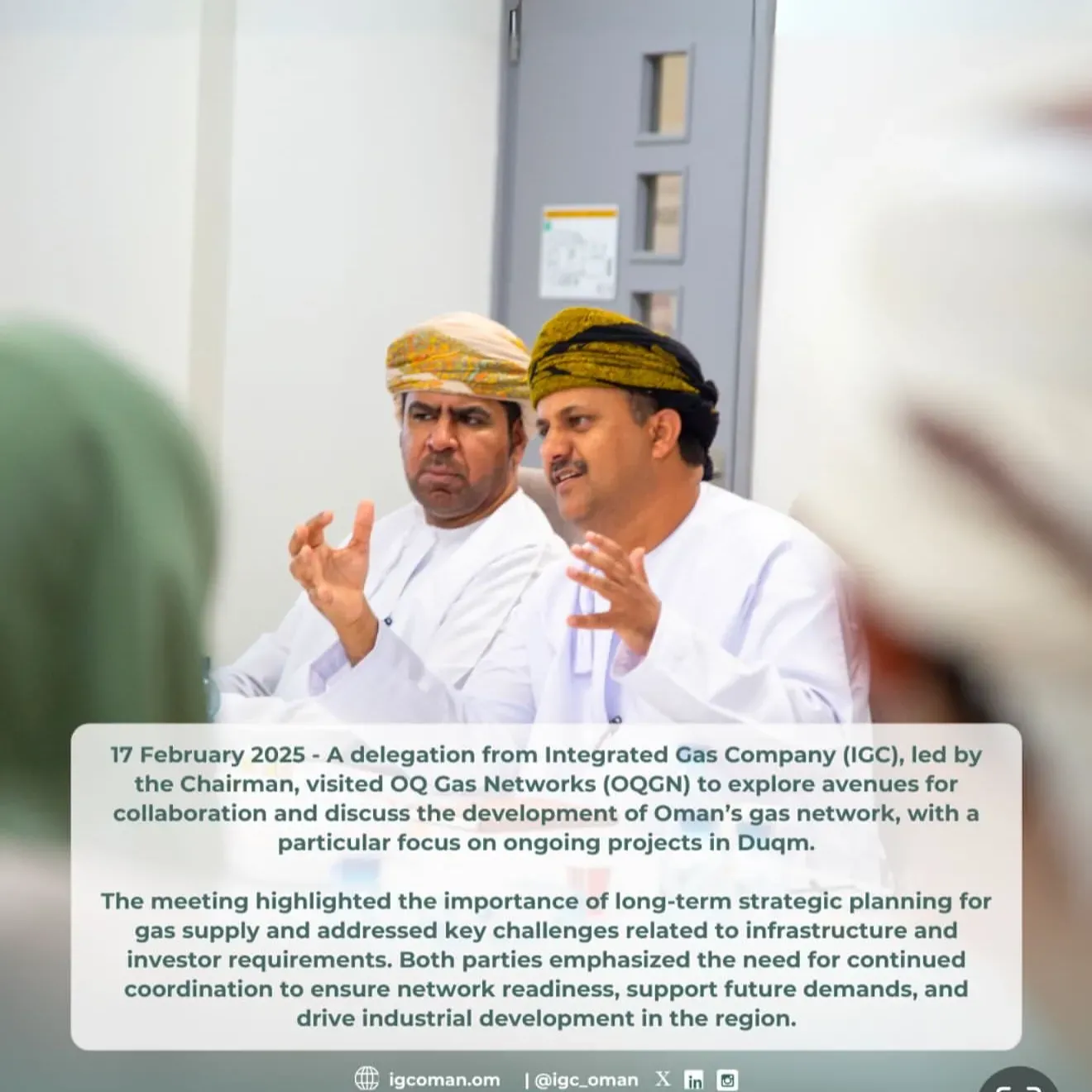 16 February 2025 - A delegation from Integrated Gas Company (IGC), led by the Chairman, visited OQ Gas Networks (OQGN) to explore avenues for collaboration and discuss the development of Oman`s gas network, with a particular focus on ongoing projects in Duqm. The meeting highlighted the importance of long-term strategic planning for gas supply and addressed key challenges related to infrastructure and investor requirements. Both parties emphasized the need for continued coordination to ensure network readiness, support future demands, and drive industrial development in the region.